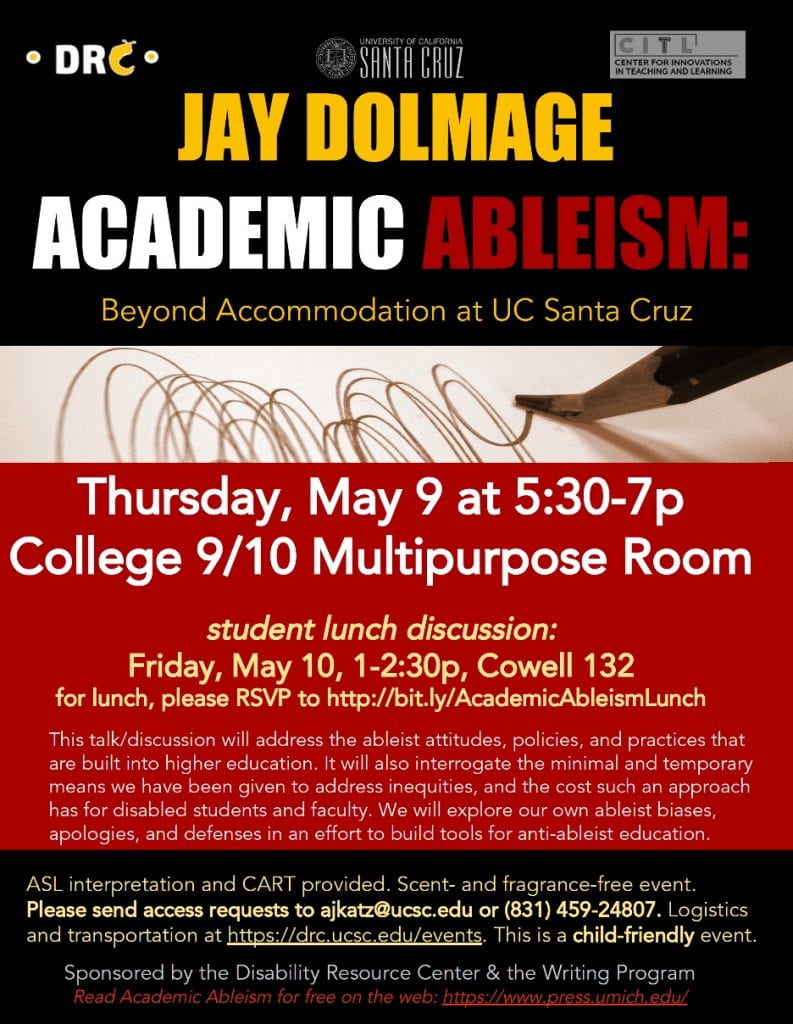 The flyer is for Jay Dolmage. JAY DOLMAGE ACADEMIC ABLEISM: Beyond Accommodation at UC Santa Cruz Thursday, May 9 at 5:30-7p College 9/10 Multipurpose Room student lunch discussion: Friday, May 10, 1-2:30p, Cowell 132 for lunch, please RSVP to http://bit.ly/AcademicAbleismLunch This talk/discussion will address the ableist attitudes, policies, and practices that are built into higher education. It will also interrogate the minimal and temporary means we have been given to address inequities, and the cost such an approach has for disabled students and faculty. We will explore our own ableist biases, apologies, and defenses in an effort to build tools for anti-ableist education. ASL interpretation and CART provided. Scent- and fragrance-free event. Please send access requests to ajkatz@ucsc.edu or (831) 459-24807. Logistics and transportation at https://drc.ucsc.edu/events. This is a child-friendly event. Sponsored by the Disability Resource Center & the Writing Program Read Academic Ableism for free on the web: https://www.press.umich.edu/